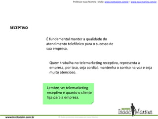 RECEPTIVOÉ fundamental manter a qualidade do atendimento telefônico para o sucesso de sua empresa.Quem trabalha no telemarketing receptivo, representa a empresa, por isso, seja cordial, mantenha o sorriso na voz e seja muito atencioso.Lembre-se: telemarketing receptivo é quanto o cliente liga para a empresa.
