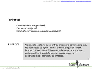 Pergunte:Com quem falo, por gentileza?Em que posso ajudar?Como o Sr conheceu nosso produto ou serviço?SUPER DICAVisto que foi o cliente quem entrou em contato com sua empresa, ele a conheceu de alguma forma: anúncio em jornal, revista, internet, rádio e outros. Não esqueça de perguntar como ele a conheceu. Essa é uma informação importante para o departamento de marketing da empresa.
