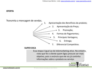 OFERTATransmita a mensagem de vendas.Apresentação dos Benefícios do produto;Apresentação do Preço;Promoção;Formas de Pagamentos;Principais Vantagens;Entrega;Diferencial Competitivo.SUPER DICAEssa etapa é igual ao do telemarketing ativo. No entanto, visto que foi o cliente quem ligou procure ser mais objetivo, pois o anúncio que ele viu já continha informações sobre o produto ou serviço.