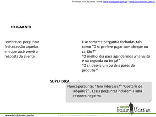 FECHAMENTOUse somente perguntas fechadas, tais como “O sr. prefere pagar com cheque ou cartão?”“O melhor dia para agendarmos uma visita é na segunda ou terça?”“O sr. deseja um ou dois pares do produto?”Lembre-se: perguntas fechadas são aquelas em que você prevê a resposta do cliente.SUPER DICANunca pergunte: “Tem interesse?” “Gostaria de adquirir?” . Essas perguntas induzem a uma resposta negativa.