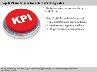 Top KPI materials for telemarketing sales 
The below materials are availabe at: 
kpi123.com 
• http://kpi123.com/list-of-sales-kpi 
• Top 28 performance appraisal forms 
• 11 performance appraisal methods 
• 1125 performance review phrases 
For top materials: top sales KPIs, Top 28 performance appraisal forms, 11 performance appraisal methods 
Pls visit: kpi123.com 
Interview questions and answers – free download/ pdf and ppt file 
