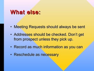 What else:

• Meeting Requests should always be sent
• Addresses should be checked. Don’t get
  from prospect unless they pick up.
• Record as much information as you can
• Reschedule as necessary
 