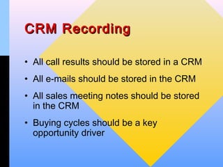 CRM Recording

• All call results should be stored in a CRM
• All e-mails should be stored in the CRM
• All sales meeting notes should be stored
  in the CRM
• Buying cycles should be a key
  opportunity driver
 