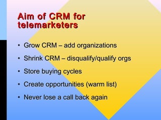 Aim of CRM for
telemarketers

• Grow CRM – add organizations
• Shrink CRM – disqualify/qualify orgs
• Store buying cycles
• Create opportunities (warm list)
• Never lose a call back again
 