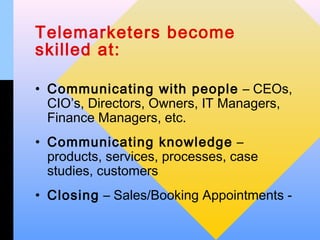 Telemarketers become
skilled at:

• Communicating with people – CEOs,
  CIO’s, Directors, Owners, IT Managers,
  Finance Managers, etc.
• Communicating knowledge –
  products, services, processes, case
  studies, customers
• Closing – Sales/Booking Appointments -
 