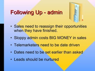 Following Up - admin

• Sales need to reassign their opportunities
  when they have finished.
• Sloppy admin costs BIG MONEY in sales
• Telemarketers need to be date driven
• Dates need to be set earlier than asked
• Leads should be nurtured
 