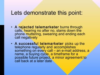 Lets demonstrate this point:

• A rejected telemarketer burns through
  calls, hearing no after no, slams down the
  phone muttering, swearing and ending each
  call negatively
• A successful telemarketer picks up the
  telephone regularly and accomplishes
  something on every call – an e-mail address, a
  name, a buying cycle, a timeframe for a
  possible future project, a minor agreement to
  call back at a later date
 