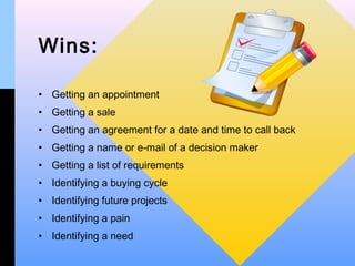 Wins:

• Getting an appointment
• Getting a sale
• Getting an agreement for a date and time to call back
• Getting a name or e-mail of a decision maker
• Getting a list of requirements
• Identifying a buying cycle
• Identifying future projects
• Identifying a pain
• Identifying a need
 