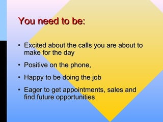 You need to be:

• Excited about the calls you are about to
  make for the day
• Positive on the phone,
• Happy to be doing the job
• Eager to get appointments, sales and
  find future opportunities
 