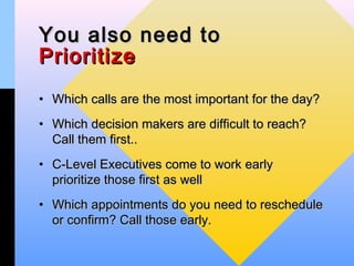 You also need to
Prioritize
• Which calls are the most important for the day?
• Which decision makers are difficult to reach?
  Call them first..
• C-Level Executives come to work early
  prioritize those first as well
• Which appointments do you need to reschedule
  or confirm? Call those early.
 