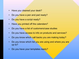 • Have you cleaned your desk?
• Do you have a pen and pad ready?
• Do you have a script ready?
• Have you printed off the calendars?
• Do you have a list of customers/case studies
• Do you have access to info on products and services?
• Do you know which call backs you are making today?
• Do you know which list you are using and where you are
  up to?
• Do you have your templates ready?
 