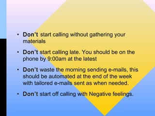 • Don’t start calling without gathering your
  materials
• Don’t start calling late. You should be on the
  phone by 9:00am at the latest
• Don’t waste the morning sending e-mails, this
  should be automated at the end of the week
  with tailored e-mails sent as when needed.
• Don’t start off calling with Negative feelings.
 