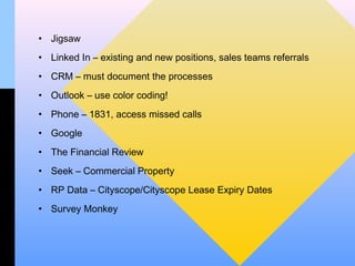 • Jigsaw
• Linked In – existing and new positions, sales teams referrals
• CRM – must document the processes
• Outlook – use color coding!
• Phone – 1831, access missed calls
• Google
• The Financial Review
• Seek – Commercial Property
• RP Data – Cityscope/Cityscope Lease Expiry Dates
• Survey Monkey
 
