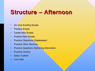 Structure – Afternoon

•   Go Over Existing Scripts
•   Practice Scripts
•   Create New Scripts
•   Practice New Scripts
•   Practice Objections (Gatekeeper)
•   Practice Other Services
•   Practice Questions /Gathering Information
•   Practice Closing
•   Sales Toolbelt
•   Live Calls
 