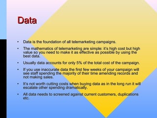 Data

•   Data is the foundation of all telemarketing campaigns.
•   The mathematics of telemarketing are simple: it’s high cost but high
    value so you need to make it as effective as possible by using the
    best data.
•   Usually data accounts for only 5% of the total cost of the campaign.
•   If you use inaccurate data the first few weeks of your campaign will
    see staff spending the majority of their time amending records and
    not making sales.
•   It’s not worth cutting costs when buying data as in the long run it will
    escalate other spending dramatically.
•   All data needs to screened against current customers, duplications
    etc.
 