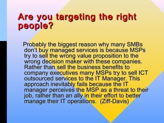 Are you targeting the right
people?

 Probably the biggest reason why many SMBs
 don’t buy managed services is because MSPs
 try to sell the wrong value proposition to the
 wrong decision maker with these companies.
 Rather than sell the business benefits to
 company executives many MSPs try to sell ICT
 outsourced services to the IT Manager. This
 approach inevitably fails because the IT
 manager perceives the MSP as a threat to their
 job, rather than an ally in their effort to better
 manage their IT operations. (Ziff-Davis)
 