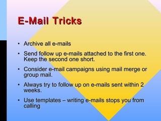 E-Mail Tricks

• Archive all e-mails
• Send follow up e-mails attached to the first one.
  Keep the second one short.
• Consider e-mail campaigns using mail merge or
  group mail.
• Always try to follow up on e-mails sent within 2
  weeks.
• Use templates – writing e-mails stops you from
  calling
 