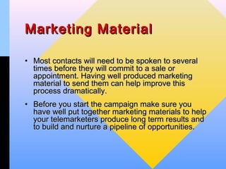 Marketing Material

• Most contacts will need to be spoken to several
  times before they will commit to a sale or
  appointment. Having well produced marketing
  material to send them can help improve this
  process dramatically.
• Before you start the campaign make sure you
  have well put together marketing materials to help
  your telemarketers produce long term results and
  to build and nurture a pipeline of opportunities.
 