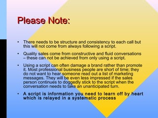 Please Note:

•   There needs to be structure and consistency to each call but
    this will not come from always following a script.
•   Quality sales come from constructive and fluid conversations
    – these can not be achieved from only using a script.
•   Using a script can often damage a brand rather than promote
    it. Most professional business people are short of time; they
    do not want to hear someone read out a list of marketing
    messages. They will be even less impressed if the sales
    person continues to doggedly stick to the script when the
    conversation needs to take an unanticipated turn.
•   A script is information you need to learn off by heart
    which is relayed in a systematic process
 