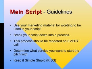 Main Script - Guidelines

• Use your marketing material for wording to be
  used in your script
• Break your script down into a process.
• This process should be repeated on EVERY
  call
• Determine what service you want to start the
  pitch with
• Keep it Simple Stupid (KISS)
 