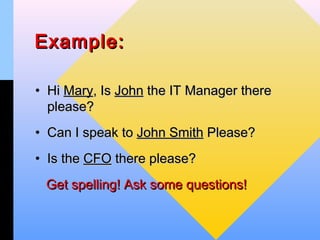 Example:

• Hi Mary, Is John the IT Manager there
  please?
• Can I speak to John Smith Please?
• Is the CFO there please?
 Get spelling! Ask some questions!
 