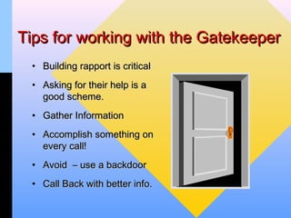 Tips for working with the Gatekeeper
 • Building rapport is critical
 • Asking for their help is a
   good scheme.
 • Gather Information
 • Accomplish something on
   every call!
 • Avoid – use a backdoor
 • Call Back with better info.
 