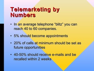 Telemarketing by
Numbers
• In an average telephone “blitz” you can
  reach 40 to 60 companies.
• 5% should become appointments
• 20% of calls at minimum should be set as
  future opportunities
• 40-50% should receive e-mails and be
  recalled within 2 weeks
 