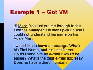 Example 1 – Got VM

 Hi Mary, You just put me through to the
 Finance Manager. He didn’t pick up and I
 could not understand his name on his
 Voice Mail.
 I would like to leave a message. What’s
 his First Name, and his Last Name.
 Could I send him an e-mail it would be
 easier? What’s the best e-mail address?
 Does he have a direct number?
 