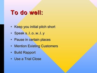 To do well:

• Keep you initial pitch short
• Speak s..l..o..w..l..y
• Pause in certain places
• Mention Existing Customers
• Build Rapport
• Use a Trial Close
 