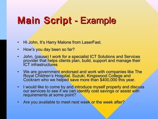 Main Script - Example

•   Hi John, It’s Harry Malone from LaserFast.
•   How’s you day been so far?
•   John, (pause) I work for a specialist ICT Solutions and Services
    provider that helps clients plan, build, support and manage their
    ICT infrastructures
•   We are government endorsed and work with companies like The
    Royal Children’s Hospital, Suzuki, Kingswood College and
    Cockram who we helped save more than $400,000 this year.
•   I would like to come by and introduce myself properly and discuss
    our services to see if we can identify cost savings or assist with
    requirements at some point?
•   Are you available to meet next week or the week after?
 