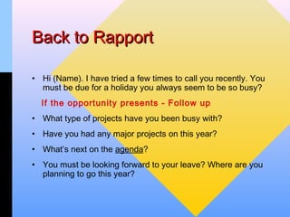 Back to Rapport

• Hi (Name). I have tried a few times to call you recently. You
  must be due for a holiday you always seem to be so busy?
  If the opportunity presents - Follow up
• What type of projects have you been busy with?
• Have you had any major projects on this year?
• What’s next on the agenda?
• You must be looking forward to your leave? Where are you
  planning to go this year?
 