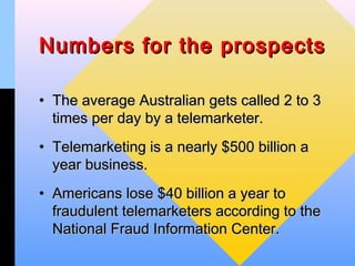 Numbers for the prospects

• The average Australian gets called 2 to 3
  times per day by a telemarketer.
• Telemarketing is a nearly $500 billion a
  year business.
• Americans lose $40 billion a year to
  fraudulent telemarketers according to the
  National Fraud Information Center.
 