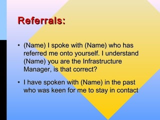 Referrals:

• (Name) I spoke with (Name) who has
  referred me onto yourself. I understand
  (Name) you are the Infrastructure
  Manager, is that correct?
• I have spoken with (Name) in the past
  who was keen for me to stay in contact
 