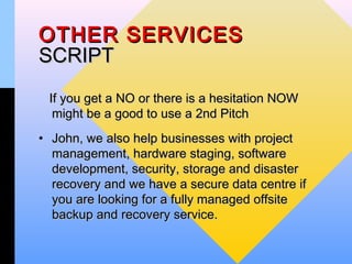 OTHER SERVICES
SCRIPT
 If you get a NO or there is a hesitation NOW
  might be a good to use a 2nd Pitch
• John, we also help businesses with project
  management, hardware staging, software
  development, security, storage and disaster
  recovery and we have a secure data centre if
  you are looking for a fully managed offsite
  backup and recovery service.
 