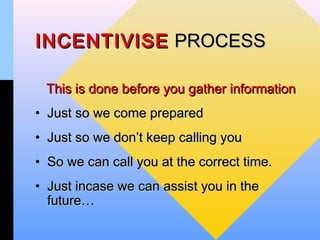 INCENTIVISE PROCESS

 This is done before you gather information
• Just so we come prepared
• Just so we don’t keep calling you
• So we can call you at the correct time.
• Just incase we can assist you in the
  future…
 