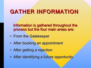 GATHER INFORMATION

 Information is gathered throughout the
 process but the four main areas are:
• From the Gatekeeper
• After booking an appointment
• After getting a rejection
• After identifying a future opportunity
 