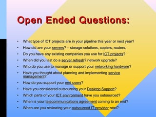 Open Ended Questions:

•   What type of ICT projects are in your pipeline this year or next year?
•   How old are your servers? – storage solutions, copiers, routers,
•   Do you have any existing companies you use for ICT projects?
•   When did you last do a server refresh? network upgrade?
•   Who do you use to manage or support your networking hardware?
•   Have you thought about planning and implementing service
    management?
•   How do you support your end users?
•   Have you considered outsourcing your Desktop Support?
•   Which parts of your ICT environment have you outsourced?
•   When is your telecommunications agreement coming to an end?
•   When are you reviewing your outsourced IT provider next?
 