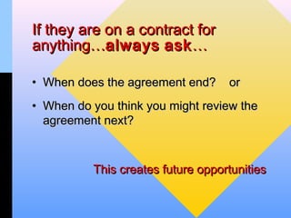 If they are on a contract for
anything…always ask …

• When does the agreement end?     or
• When do you think you might review the
  agreement next?



          This creates future opportunities
 