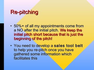 Re-pitching

• 50%+ of all my appointments come from
  a NO after the initial pitch. We keep the
  initial pitch short because that is just the
  beginning of the pitch!
• You need to develop a sales tool belt
  to help you re-pitch once you have
  gathered some information which
  facilitates this
 