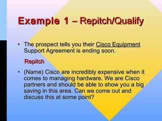 Example 1 – Repitch/Qualify

• The prospect tells you their Cisco Equipment
  Support Agreement is ending soon.
  Repitch
• (Name) Cisco are incredibly expensive when it
  comes to managing hardware. We are Cisco
  partners and should be able to show you a big
  saving in this area. Can we come out and
  discuss this at some point?
 