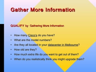 Gather More Information


QUALIFY by Gathering More Information


• How many Cisco’s do you have?
• What are the model numbers?
• Are they all located in your datacenter in Melbourne?
• How old are they?
• How much extra life do you want to get out of them?
• When do you realistically think you might upgrade them?
 