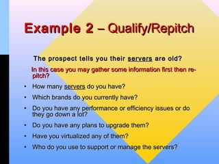 Example 2 – Qualify/Repitch

   The prospect tells you their servers are old?
  In this case you may gather some information first then re-
   pitch?
• How many servers do you have?
• Which brands do you currently have?
• Do you have any performance or efficiency issues or do
  they go down a lot?
• Do you have any plans to upgrade them?
• Have you virtualized any of them?
• Who do you use to support or manage the servers?
 