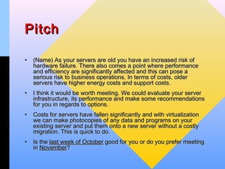 Pitch

•   (Name) As your servers are old you have an increased risk of
    hardware failure. There also comes a point where performance
    and efficiency are significantly affected and this can pose a
    serious risk to business operations. In terms of costs, older
    servers have higher energy costs and support costs.
•   I think it would be worth meeting. We could evaluate your server
    infrastructure, its performance and make some recommendations
    for you in regards to options.
•   Costs for servers have fallen significantly and with virtualization
    we can make photocopies of any data and programs on your
    existing server and put them onto a new server without a costly
    migration. This is quick to do.
•   Is the last week of October good for you or do you prefer meeting
    in November?
 