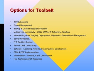 Options for Toolbelt

•   ICT Outsourcing
•   Project Management
•   Backup & Disaster Recovery Solutions
•   Multiservice connectivity – LANs, WANs, IP Telephony, Wireless
•   Network Upgrades, Staging, Deployments, Migrations, Evaluations & Management
•   Server Refreshes,
•   IT & Desktop Support
•   Service Desk Outsourcing
•   Software – Licensing, Rollouts, Customization, Development
•   CRM & ERP Implementation
•   Virtualization – VMware, Citrix, Consultation,
•   Hire Technicians/ICT Resources
 