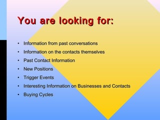 You are looking for:

• Information from past conversations
• Information on the contacts themselves
• Past Contact Information
• New Positions
• Trigger Events
• Interesting Information on Businesses and Contacts
• Buying Cycles
 