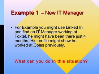 Example 1 – New IT Manager

• For Example you might use Linked In
  and find an IT Manager working at
  Foxtel, he might have been there just 4
  months. His profile might show he
  worked at Coles previously.


  What can you do in this situation?
 