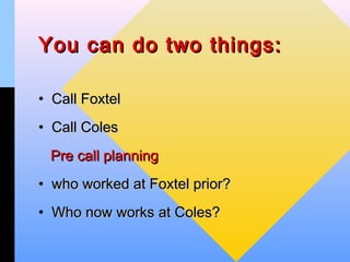 You can do two things:

• Call Foxtel
• Call Coles
 Pre call planning
• who worked at Foxtel prior?
• Who now works at Coles?
 