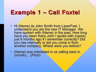 Example 1 – Call Foxtel

• Hi (Name) its John Smith from LaserFast. I
  understand you are the new IT Manager. We
  have spoken with (Name) in the past. How long
  have you been there John I spoke with (name)
  just 6 months ago if I remember correctly? Did
  you rise internally or did you come in from
  another company, Where were you before?
• (Name) was interested in us calling back in
  (month),…(Pitch)
 