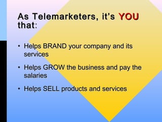 As Telemarketers, it’s YOU
that :

• Helps BRAND your company and its
  services
• Helps GROW the business and pay the
  salaries
• Helps SELL products and services
 