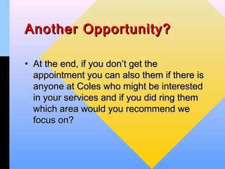 Another Opportunity?

• At the end, if you don’t get the
  appointment you can also them if there is
  anyone at Coles who might be interested
  in your services and if you did ring them
  which area would you recommend we
  focus on?
 
